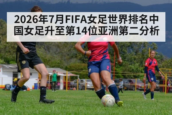 2026年7月FIFA女足世界排名中国女足升至第14位亚洲第二分析