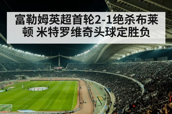 富勒姆英超首轮2-1绝杀布莱顿 米特罗维奇头球定胜负